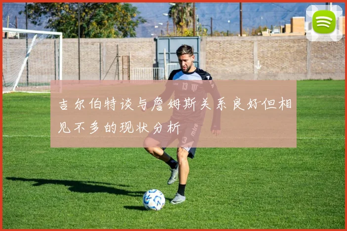 吉尔伯特谈与詹姆斯关系良好但相见不多的现状分析