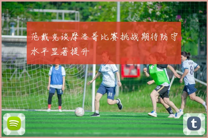 范戴克谈摩洛哥比赛挑战期待防守水平显著提升