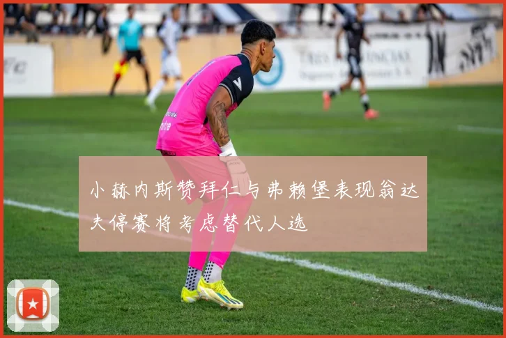 小赫内斯赞拜仁与弗赖堡表现翁达夫停赛将考虑替代人选