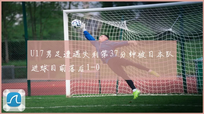 U17男足遭遇失利第37分钟被日本队进球目前落后1-0
