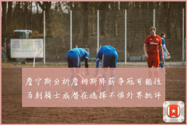 詹宁斯分析詹姆斯降薪争冠可能性马刺骑士成潜在选择不惧外界批评