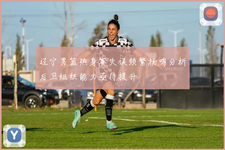 辽宁男篮热身赛失误频繁杨鸣分析后卫组织能力亟待提升