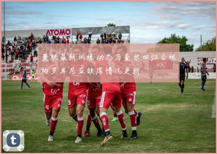曼联最新训练动态马奎尔回归合练约罗库尼亚缺席情况更新