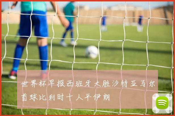 世界杯早报西班牙大胜沙特亚马尔首球比利时十人平伊朗