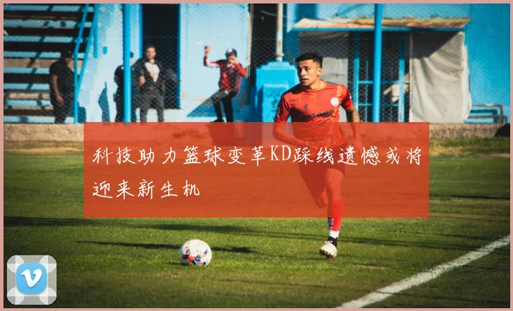 科技助力篮球变革KD踩线遗憾或将迎来新生机