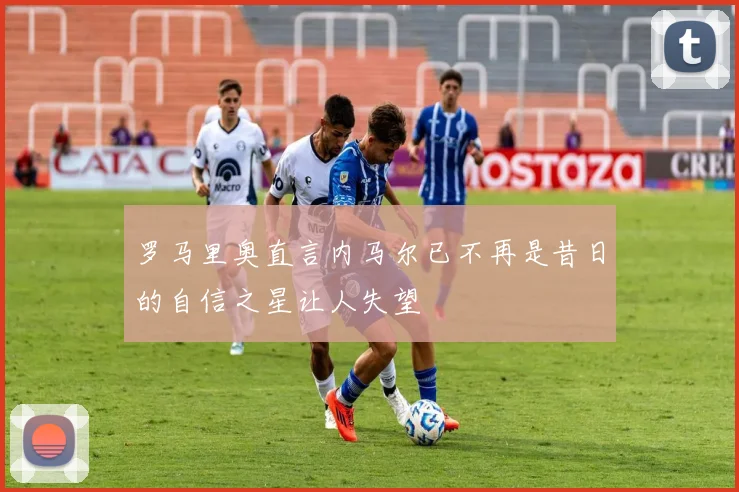 罗马里奥直言内马尔已不再是昔日的自信之星让人失望