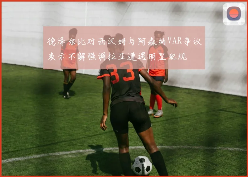 德泽尔比对西汉姆与阿森纳VAR争议表示不解强调拉亚遭遇明显犯规
