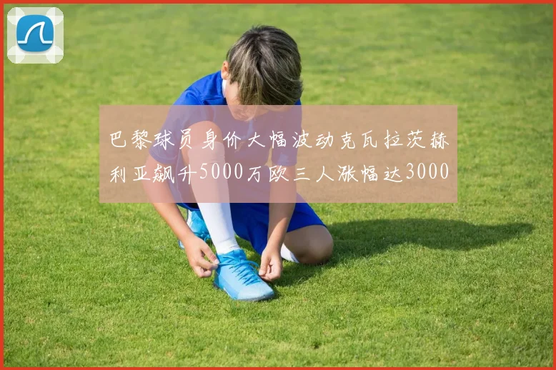 巴黎球员身价大幅波动克瓦拉茨赫利亚飙升5000万欧三人涨幅达3000万欧