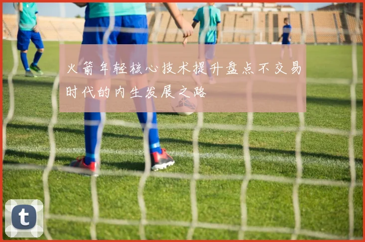 火箭年轻核心技术提升盘点不交易时代的内生发展之路