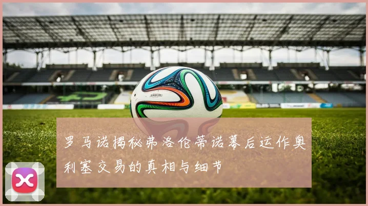 罗马诺揭秘弗洛伦蒂诺幕后运作奥利塞交易的真相与细节