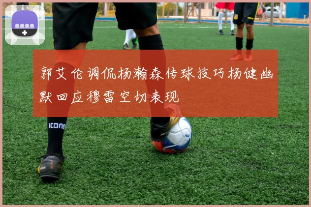 郭艾伦调侃杨瀚森传球技巧杨健幽默回应穆雷空切表现