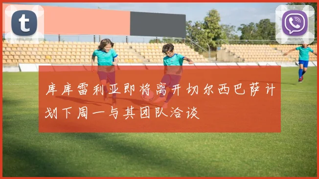 库库雷利亚即将离开切尔西巴萨计划下周一与其团队洽谈