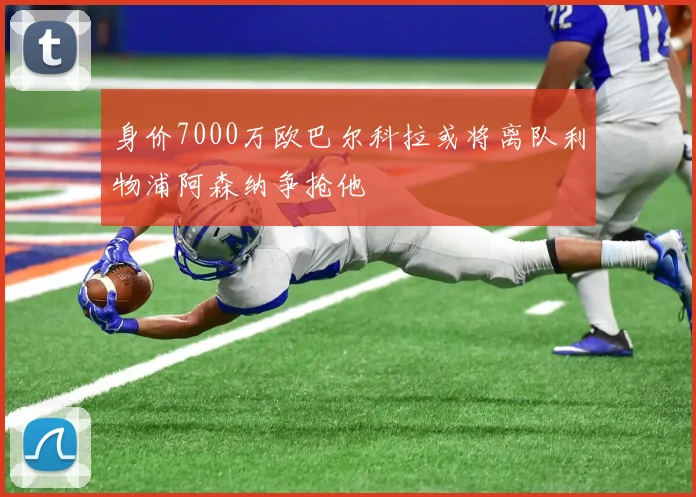 身价7000万欧巴尔科拉或将离队利物浦阿森纳争抢他