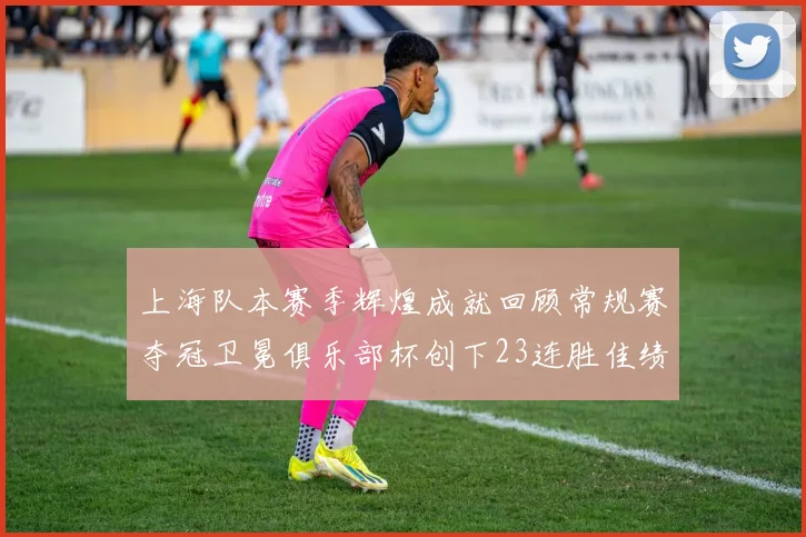 上海队本赛季辉煌成就回顾常规赛夺冠卫冕俱乐部杯创下23连胜佳绩