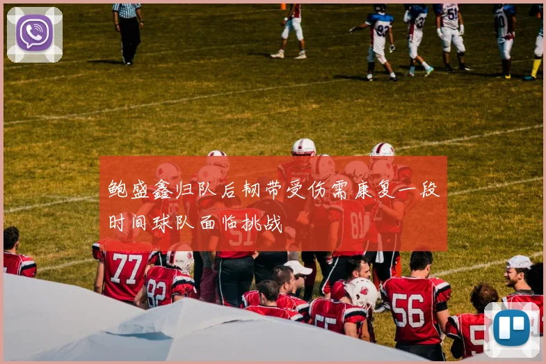 鲍盛鑫归队后韧带受伤需康复一段时间球队面临挑战