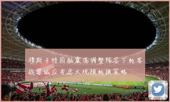 穆斯卡特因脑震荡调整阵容下轮客战蓉城应考虑大规模轮换策略