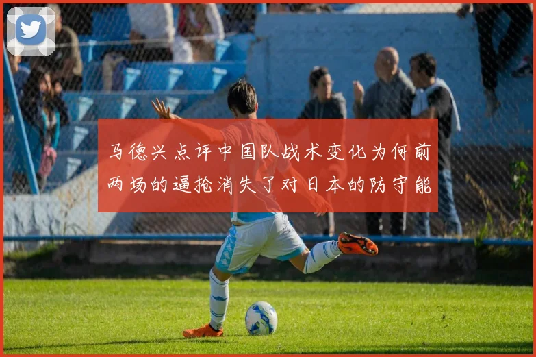 马德兴点评中国队战术变化为何前两场的逼抢消失了对日本的防守能否奏效