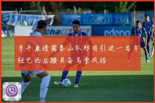 李平康透露泰山队即将引进一名年轻巴西后腰具备乌索风格