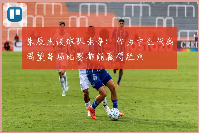朱辰杰谈球队竞争：作为中生代我渴望每场比赛都能赢得胜利