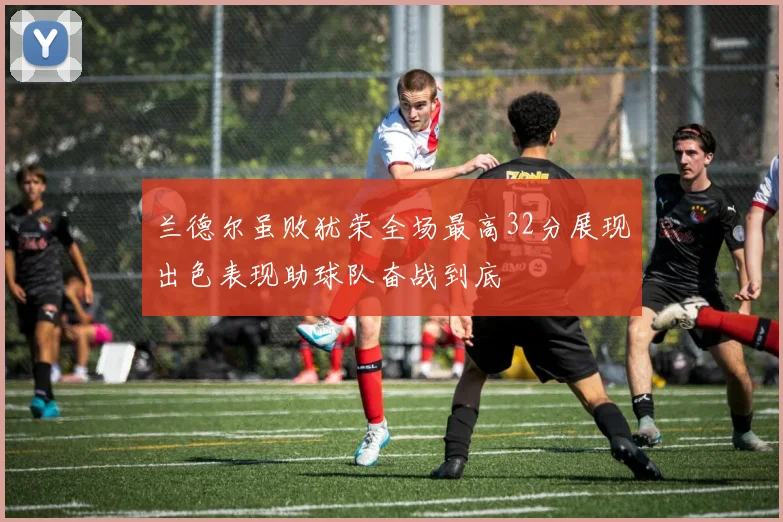 兰德尔虽败犹荣全场最高32分展现出色表现助球队奋战到底