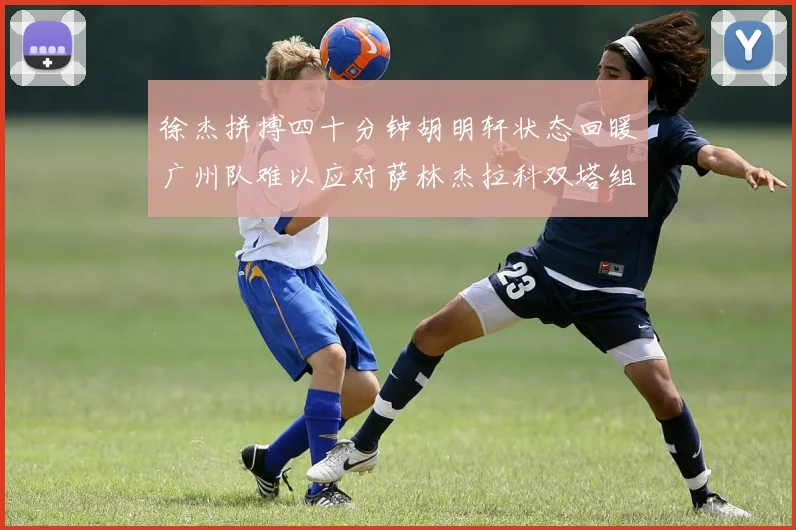 徐杰拼搏四十分钟胡明轩状态回暖广州队难以应对萨林杰拉科双塔组合