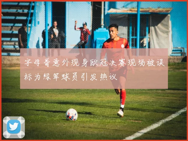 字母哥意外现身欧冠决赛现场被误标为绿军球员引发热议